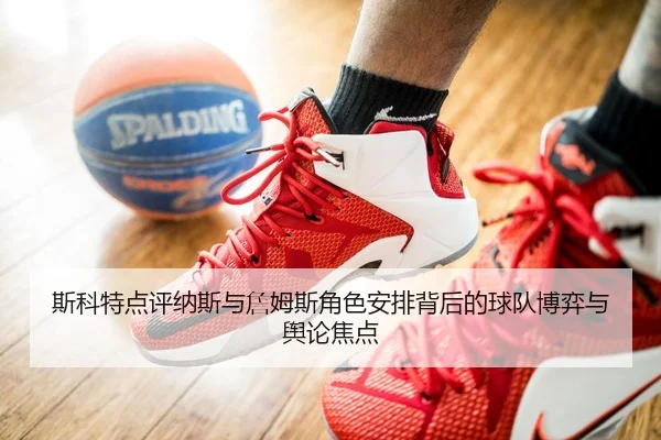 斯科特点评纳斯与詹姆斯角色安排背后的球队博弈与舆论焦点